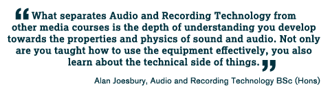 What separates Audio and Recording Technology from other media courses is the depth of understanding you develop towards the properties and physics of sound and audio. Not only are you taught how to use the equipment effectively, you also learn about the